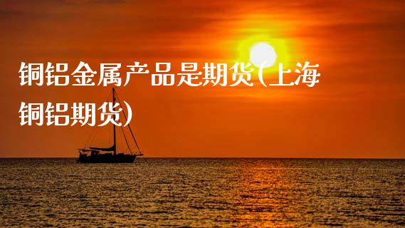 铜铝金属产品是期货(上海铜铝期货)_https://www.zztgc.com_原油期货_第1张