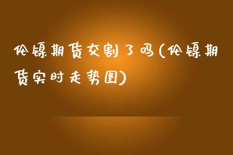 伦镍期货交割了吗(伦镍期货实时走势图)_https://www.zztgc.com_期货直播_第1张