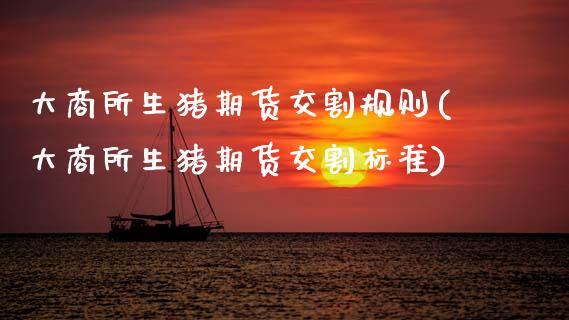 大商所生猪期货交割规则(大商所生猪期货交割标准)_https://www.zztgc.com_黄金期货_第1张