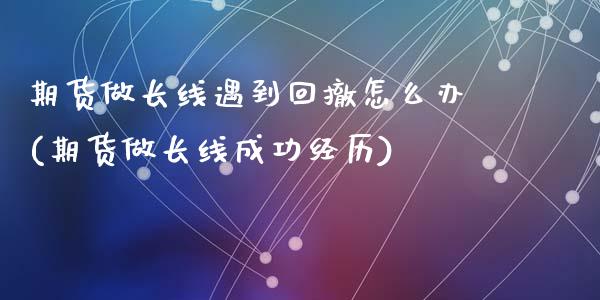 期货做长线遇到回撤怎么办(期货做长线成功经历)_https://www.zztgc.com_期货开户_第1张