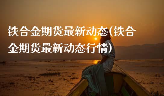 铁合金期货最新动态(铁合金期货最新动态行情)_https://www.zztgc.com_期货直播_第1张