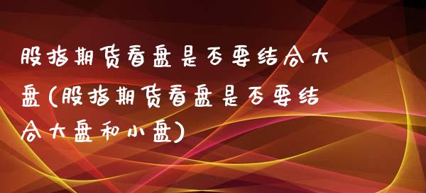 股指期货看盘是否要结合大盘(股指期货看盘是否要结合大盘和小盘)_https://www.zztgc.com_原油期货_第1张