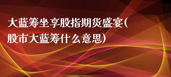 大蓝筹坐享股指期货盛宴(股市大蓝筹什么意思)_https://www.zztgc.com_期货开户_第1张