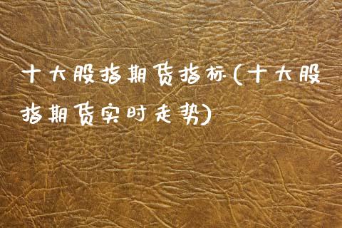 十大股指期货指标(十大股指期货实时走势)_https://www.zztgc.com_期货直播_第1张