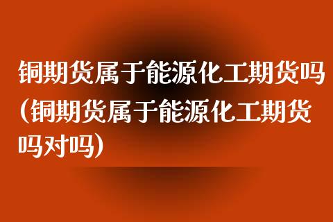 铜期货属于能源化工期货吗(铜期货属于能源化工期货吗对吗)_https://www.zztgc.com_原油期货_第1张