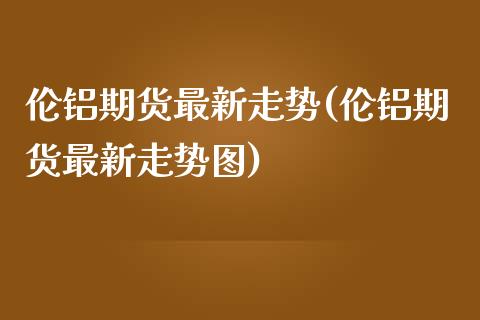 伦铝期货最新走势(伦铝期货最新走势图)_https://www.zztgc.com_期货直播_第1张