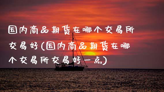 国内商品期货在哪个交易所交易好(国内商品期货在哪个交易所交易好一点)_https://www.zztgc.com_期货直播_第1张