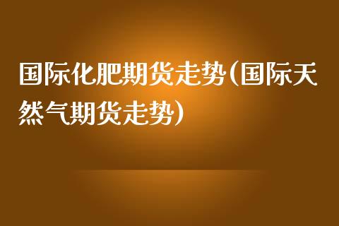 国际化肥期货走势(国际天然气期货走势)_https://www.zztgc.com_期货直播_第1张