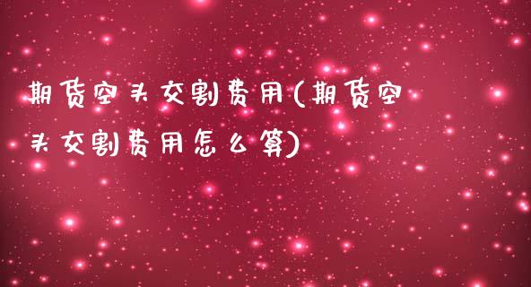 期货空头交割费用(期货空头交割费用怎么算)_https://www.zztgc.com_期货入门_第1张
