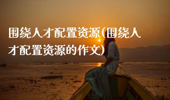 围绕人才配置资源(围绕人才配置资源的)_https://www.zztgc.com_期货入门_第1张