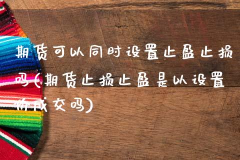 期货可以同时设置止盈止损吗(期货止损止盈是以设置价成交吗)_https://www.zztgc.com_期货直播_第1张