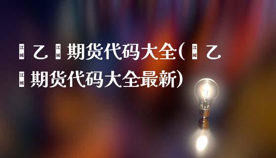 苯乙烯期货代码大全(苯乙烯期货代码大全最新)_https://www.zztgc.com_原油期货_第1张