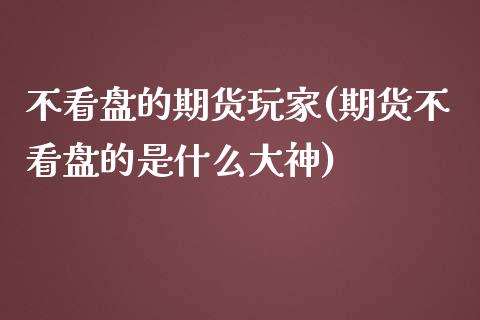 不看盘的期货玩家(期货不看盘的是什么大神)_https://www.zztgc.com_黄金期货_第1张