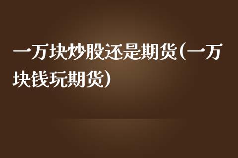 一万块炒股还是期货(一万块钱玩期货)_https://www.zztgc.com_黄金期货_第1张