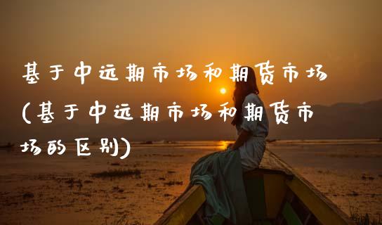 基于中远期市场和期货市场(基于中远期市场和期货市场的区别)_https://www.zztgc.com_期货行情_第1张