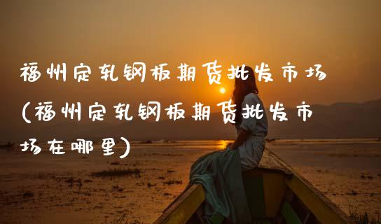 福州定轧钢板期货批发市场(福州定轧钢板期货批发市场在哪里)_https://www.zztgc.com_原油期货_第1张