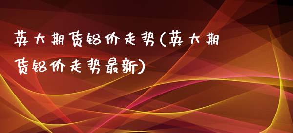 英大期货铝价走势(英大期货铝价走势最新)_https://www.zztgc.com_期货入门_第1张