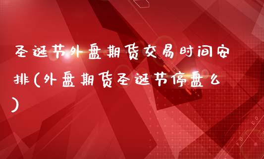 圣诞节外盘期货交易时间安排(外盘期货圣诞节停盘么)_https://www.zztgc.com_期货入门_第1张