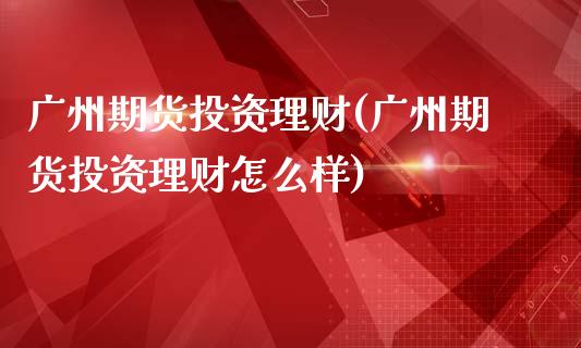 广州期货投资理财(广州期货投资理财怎么样)_https://www.zztgc.com_黄金期货_第1张