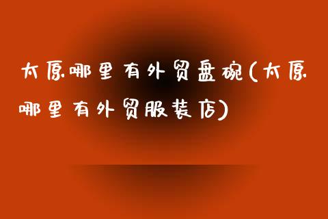 太原哪里有外贸盘碗(太原哪里有外贸服装店)_https://www.zztgc.com_期货开户_第1张