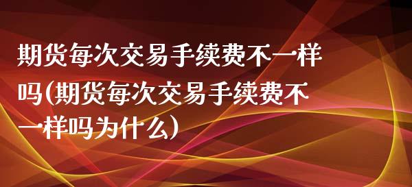期货每次交易手续费不一样吗(期货每次交易手续费不一样吗为什么)_https://www.zztgc.com_期货入门_第1张