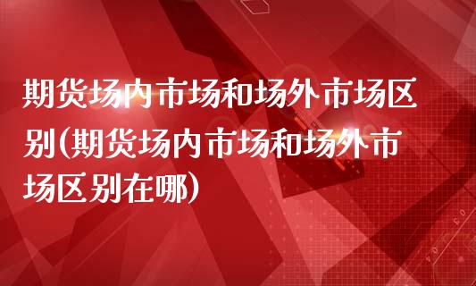 期货场内市场和场外市场区别(期货场内市场和场外市场区别在哪)_https://www.zztgc.com_期货直播_第1张
