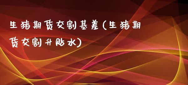 生猪期货交割基差(生猪期货交割升贴水)_https://www.zztgc.com_原油期货_第1张