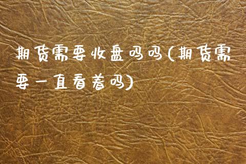 期货需要收盘吗吗(期货需要一直看着吗)_https://www.zztgc.com_期货入门_第1张