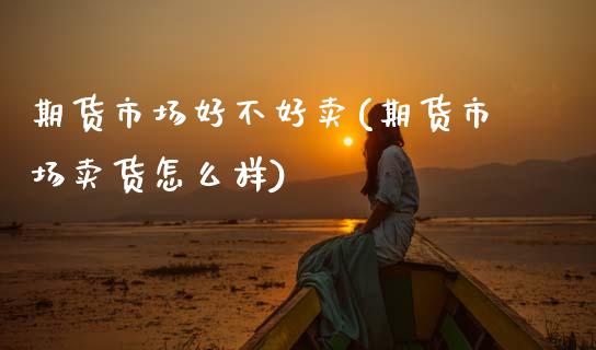 期货市场好不好卖(期货市场卖货怎么样)_https://www.zztgc.com_原油期货_第1张