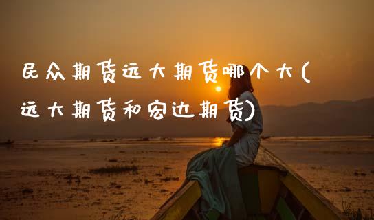 民众期货远大期货哪个大(远大期货和宏达期货)_https://www.zztgc.com_原油期货_第1张