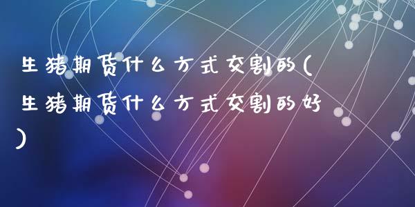 生猪期货什么方式交割的(生猪期货什么方式交割的好)_https://www.zztgc.com_期货行情_第1张