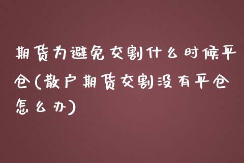 期货为避免交割什么时候平仓(散户期货交割没有平仓怎么办)_https://www.zztgc.com_期货行情_第1张