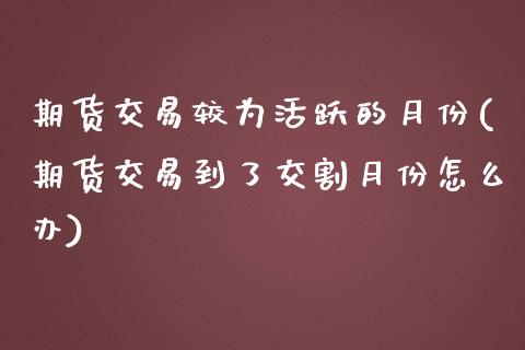 期货交易较为活跃的月份(期货交易到了交割月份怎么办)_https://www.zztgc.com_期货直播_第1张