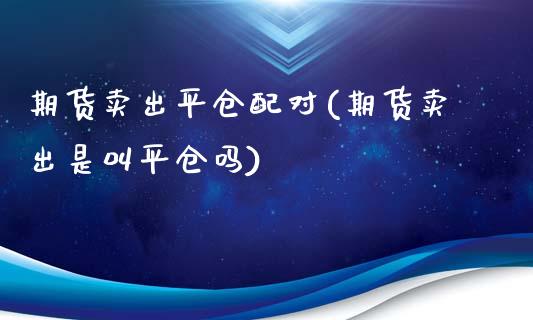 期货卖出平仓配对(期货卖出是叫平仓吗)_https://www.zztgc.com_期货行情_第1张