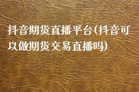 抖音期货直播平台(抖音可以做期货交易直播吗)_https://www.zztgc.com_期货直播_第1张