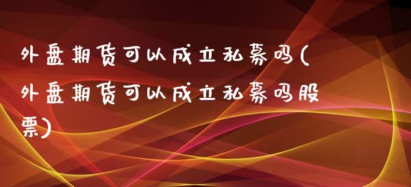 外盘期货可以成立私募吗(外盘期货可以成立私募吗股票)_https://www.zztgc.com_期货行情_第1张