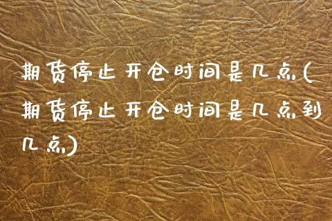 期货停止开仓时间是几点(期货停止开仓时间是几点到几点)_https://www.zztgc.com_期货直播_第1张