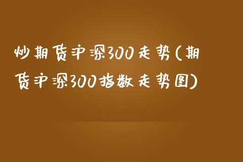 炒期货沪深300走势(期货沪深300指数走势图)_https://www.zztgc.com_期货入门_第1张