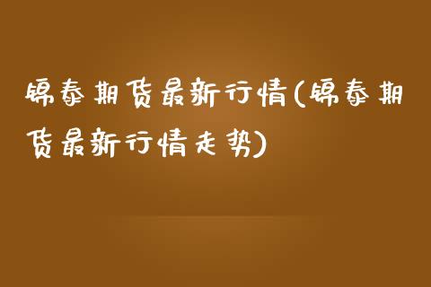 锦泰期货最新行情(锦泰期货最新行情走势)_https://www.zztgc.com_期货入门_第1张