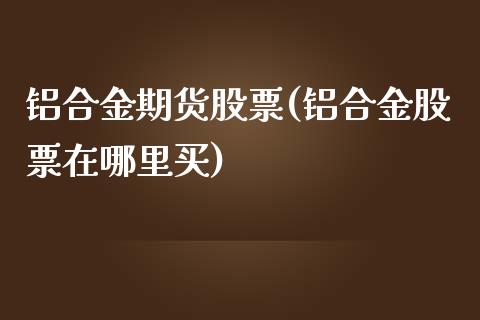 铝合金期货股票(铝合金股票在哪里买)_https://www.zztgc.com_期货开户_第1张