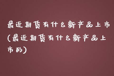 最近期货有什么新产品上市(最近期货有什么新产品上市的)_https://www.zztgc.com_期货直播_第1张