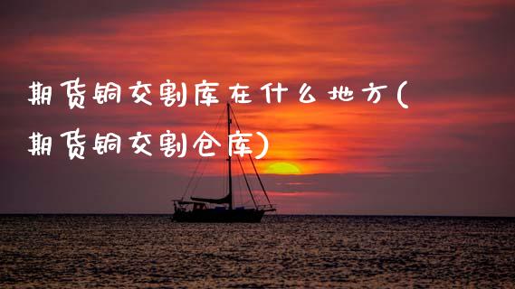 期货铜交割库在什么地方(期货铜交割仓库)_https://www.zztgc.com_期货入门_第1张