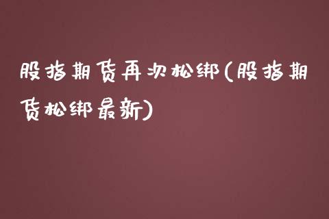 股指期货再次松绑(股指期货松绑最新)_https://www.zztgc.com_原油期货_第1张