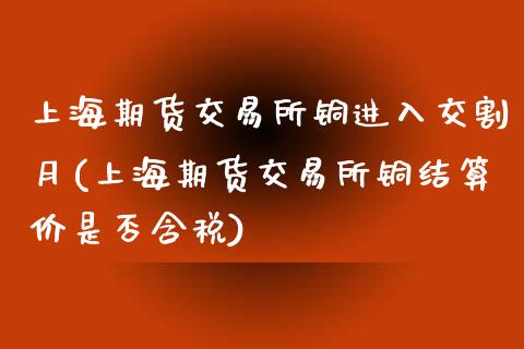 上海期货交易所铜进入交割月(上海期货交易所铜结算价是否含税)_https://www.zztgc.com_期货入门_第1张