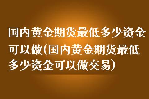国内黄金期货最低多少资金可以做(国内黄金期货最低多少资金可以做交易)_https://www.zztgc.com_期货开户_第1张