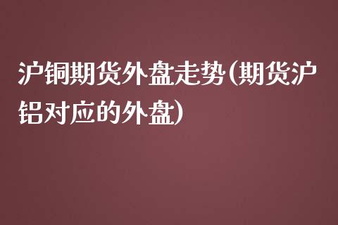 沪铜期货外盘走势(期货沪铝对应的外盘)_https://www.zztgc.com_原油期货_第1张