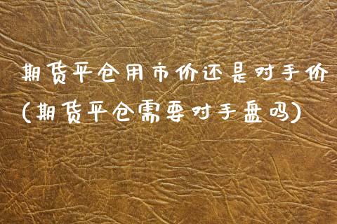 期货平仓用市价还是对手价(期货平仓需要对手盘吗)_https://www.zztgc.com_期货入门_第1张