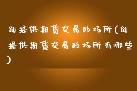 能提供期货交易的场所(能提供期货交易的场所有哪些)_https://www.zztgc.com_期货直播_第1张