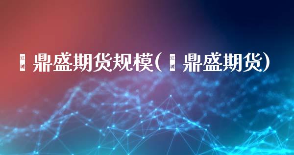 鑫鼎盛期货规模(鑫鼎盛期货)_https://www.zztgc.com_原油期货_第1张