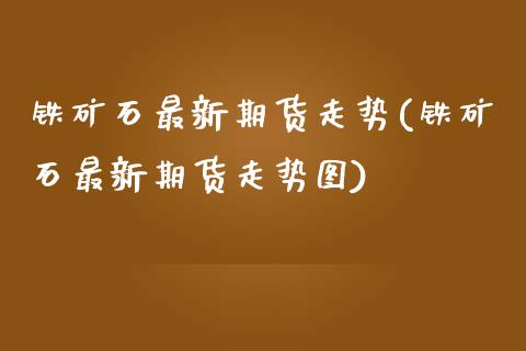 铁矿石最新期货走势(铁矿石最新期货走势图)_https://www.zztgc.com_期货行情_第1张